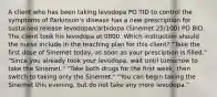 A client who has been taking levodopa PO TID to control the symptoms of Parkinson's disease has a new prescription for sustained release levodopa/carbidopa (Sinemet 25/100) PO BID. The client took his levodopa at 0800. Which instruction should the nurse include in the teaching plan for this client? "Take the first dose of Sinemet today, as soon as your presciption is filled." "Since you already took your levodopa, wait until tomorrow to take the Sinemet." "Take both drugs for the first week, then switch to taking only the Sinemet." "You can begin taking the Sinemet this evening, but do not take any more levodopa."