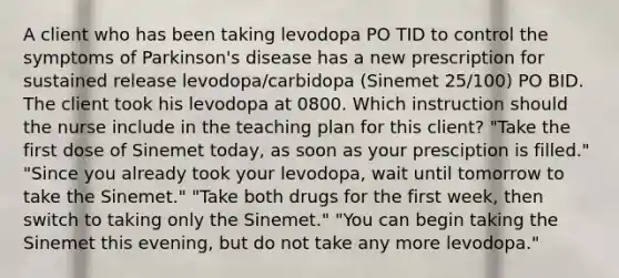 A client who has been taking levodopa PO TID to control the symptoms of Parkinson's disease has a new prescription for sustained release levodopa/carbidopa (Sinemet 25/100) PO BID. The client took his levodopa at 0800. Which instruction should the nurse include in the teaching plan for this client? "Take the first dose of Sinemet today, as soon as your presciption is filled." "Since you already took your levodopa, wait until tomorrow to take the Sinemet." "Take both drugs for the first week, then switch to taking only the Sinemet." "You can begin taking the Sinemet this evening, but do not take any more levodopa."