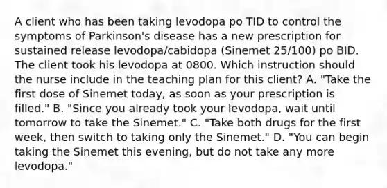 A client who has been taking levodopa po TID to control the symptoms of Parkinson's disease has a new prescription for sustained release levodopa/cabidopa (Sinemet 25/100) po BID. The client took his levodopa at 0800. Which instruction should the nurse include in the teaching plan for this client? A. "Take the first dose of Sinemet today, as soon as your prescription is filled." B. "Since you already took your levodopa, wait until tomorrow to take the Sinemet." C. "Take both drugs for the first week, then switch to taking only the Sinemet." D. "You can begin taking the Sinemet this evening, but do not take any more levodopa."