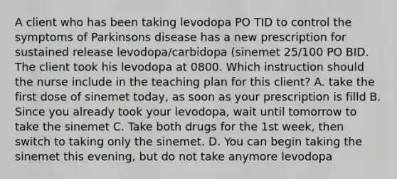 A client who has been taking levodopa PO TID to control the symptoms of Parkinsons disease has a new prescription for sustained release levodopa/carbidopa (sinemet 25/100 PO BID. The client took his levodopa at 0800. Which instruction should the nurse include in the teaching plan for this client? A. take the first dose of sinemet today, as soon as your prescription is filld B. Since you already took your levodopa, wait until tomorrow to take the sinemet C. Take both drugs for the 1st week, then switch to taking only the sinemet. D. You can begin taking the sinemet this evening, but do not take anymore levodopa