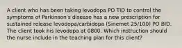 A client who has been taking levodopa PO TID to control the symptoms of Parkinson's disease has a new prescription for sustained release levodopa/carbidopa (Sinemet 25/100) PO BID. The client took his levodopa at 0800. Which instruction should the nurse include in the teaching plan for this client?