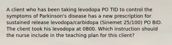 A client who has been taking levodopa PO TID to control the symptoms of Parkinson's disease has a new prescription for sustained release levodopa/carbidopa (Sinemet 25/100) PO BID. The client took his levodopa at 0800. Which instruction should the nurse include in the teaching plan for this client?