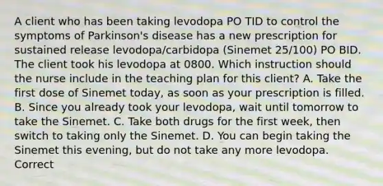 A client who has been taking levodopa PO TID to control the symptoms of Parkinson's disease has a new prescription for sustained release levodopa/carbidopa (Sinemet 25/100) PO BID. The client took his levodopa at 0800. Which instruction should the nurse include in the teaching plan for this client? A. Take the first dose of Sinemet today, as soon as your prescription is filled. B. Since you already took your levodopa, wait until tomorrow to take the Sinemet. C. Take both drugs for the first week, then switch to taking only the Sinemet. D. You can begin taking the Sinemet this evening, but do not take any more levodopa. Correct