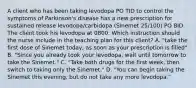 A client who has been taking levodopa PO TID to control the symptoms of Parkinson's disease has a new prescription for sustained release levodopa/carbidopa (Sinemet 25/100) PO BID. The client took his levodopa at 0800. Which instruction should the nurse include in the teaching plan for this client? A. "take the first dose of Sinemet today, as soon as your prescription is filled" B. "Since you already took your levodopa, wait until tomorrow to take the Sinemet." C. "Take both drugs for the first week, then switch to taking only the Sinemet." D. "You can begin taking the Sinemet this evening, but do not take any more levodopa."