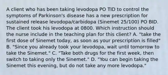 A client who has been taking levodopa PO TID to control the symptoms of Parkinson's disease has a new prescription for sustained release levodopa/carbidopa (Sinemet 25/100) PO BID. The client took his levodopa at 0800. Which instruction should the nurse include in the teaching plan for this client? A. "take the first dose of Sinemet today, as soon as your prescription is filled" B. "Since you already took your levodopa, wait until tomorrow to take the Sinemet." C. "Take both drugs for the first week, then switch to taking only the Sinemet." D. "You can begin taking the Sinemet this evening, but do not take any more levodopa."