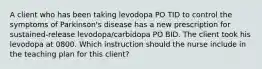 A client who has been taking levodopa PO TID to control the symptoms of Parkinson's disease has a new prescription for sustained-release levodopa/carbidopa PO BID. The client took his levodopa at 0800. Which instruction should the nurse include in the teaching plan for this client?