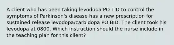 A client who has been taking levodopa PO TID to control the symptoms of Parkinson's disease has a new prescription for sustained-release levodopa/carbidopa PO BID. The client took his levodopa at 0800. Which instruction should the nurse include in the teaching plan for this client?