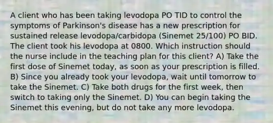 A client who has been taking levodopa PO TID to control the symptoms of Parkinson's disease has a new prescription for sustained release levodopa/carbidopa (Sinemet 25/100) PO BID. The client took his levodopa at 0800. Which instruction should the nurse include in the teaching plan for this client? A) Take the first dose of Sinemet today, as soon as your prescription is filled. B) Since you already took your levodopa, wait until tomorrow to take the Sinemet. C) Take both drugs for the first week, then switch to taking only the Sinemet. D) You can begin taking the Sinemet this evening, but do not take any more levodopa.