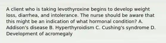 A client who is taking levothyroxine begins to develop weight loss, diarrhea, and intolerance. The nurse should be aware that this might be an indication of what hormonal condition? A. Addison's disease B. Hyperthyroidism C. Cushing's syndrome D. Development of acromegaly