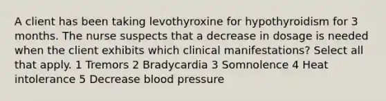 A client has been taking levothyroxine for hypothyroidism for 3 months. The nurse suspects that a decrease in dosage is needed when the client exhibits which clinical manifestations? Select all that apply. 1 Tremors 2 Bradycardia 3 Somnolence 4 Heat intolerance 5 Decrease blood pressure