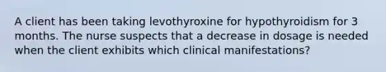 A client has been taking levothyroxine for hypothyroidism for 3 months. The nurse suspects that a decrease in dosage is needed when the client exhibits which clinical manifestations?