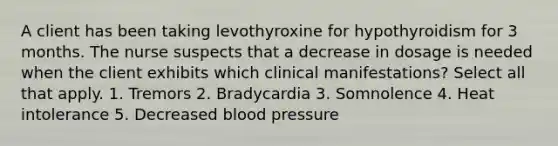 A client has been taking levothyroxine for hypothyroidism for 3 months. The nurse suspects that a decrease in dosage is needed when the client exhibits which clinical manifestations? Select all that apply. 1. Tremors 2. Bradycardia 3. Somnolence 4. Heat intolerance 5. Decreased blood pressure