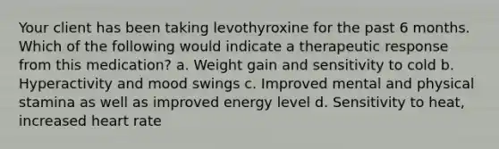 Your client has been taking levothyroxine for the past 6 months. Which of the following would indicate a therapeutic response from this medication? a. Weight gain and sensitivity to cold b. Hyperactivity and mood swings c. Improved mental and physical stamina as well as improved energy level d. Sensitivity to heat, increased heart rate