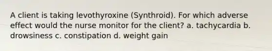 A client is taking levothyroxine (Synthroid). For which adverse effect would the nurse monitor for the client? a. tachycardia b. drowsiness c. constipation d. weight gain