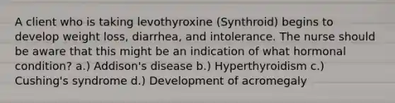 A client who is taking levothyroxine (Synthroid) begins to develop weight loss, diarrhea, and intolerance. The nurse should be aware that this might be an indication of what hormonal condition? a.) Addison's disease b.) Hyperthyroidism c.) Cushing's syndrome d.) Development of acromegaly