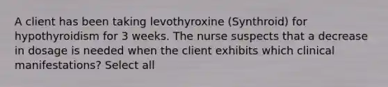 A client has been taking levothyroxine (Synthroid) for hypothyroidism for 3 weeks. The nurse suspects that a decrease in dosage is needed when the client exhibits which clinical manifestations? Select all