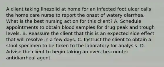 A client taking linezolid at home for an infected foot ulcer calls the home care nurse to report the onset of watery diarrhea. What is the best nursing action for this client? A. Schedule appointments to obtain blood samples for drug peak and trough levels. B. Reassure the client that this is an expected side effect that will resolve in a few days. C. Instruct the client to obtain a stool specimen to be taken to the laboratory for analysis. D. Advise the client to begin taking an over-the-counter antidiarrheal agent.