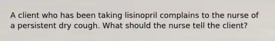 A client who has been taking lisinopril complains to the nurse of a persistent dry cough. What should the nurse tell the client?