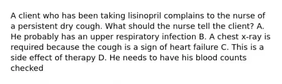 A client who has been taking lisinopril complains to the nurse of a persistent dry cough. What should the nurse tell the client? A. He probably has an upper respiratory infection B. A chest x-ray is required because the cough is a sign of heart failure C. This is a side effect of therapy D. He needs to have his blood counts checked