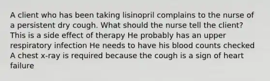 A client who has been taking lisinopril complains to the nurse of a persistent dry cough. What should the nurse tell the client? This is a side effect of therapy He probably has an upper respiratory infection He needs to have his blood counts checked A chest x-ray is required because the cough is a sign of heart failure