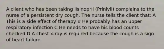 A client who has been taking lisinopril (Prinivil) complains to the nurse of a persistent dry cough. The nurse tells the client that: A This is a side effect of therapy B He probably has an upper respiratory infection C He needs to have his blood counts checked D A chest x-ray is required because the cough is a sign of heart failure