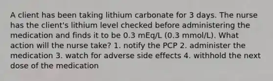 A client has been taking lithium carbonate for 3 days. The nurse has the client's lithium level checked before administering the medication and finds it to be 0.3 mEq/L (0.3 mmol/L). What action will the nurse take? 1. notify the PCP 2. administer the medication 3. watch for adverse side effects 4. withhold the next dose of the medication