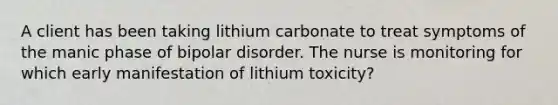 A client has been taking lithium carbonate to treat symptoms of the manic phase of bipolar disorder. The nurse is monitoring for which early manifestation of lithium toxicity?