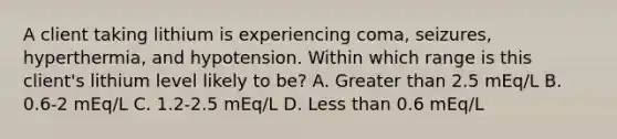 A client taking lithium is experiencing coma, seizures, hyperthermia, and hypotension. Within which range is this client's lithium level likely to be? A. <a href='https://www.questionai.com/knowledge/ktgHnBD4o3-greater-than' class='anchor-knowledge'>greater than</a> 2.5 mEq/L B. 0.6-2 mEq/L C. 1.2-2.5 mEq/L D. <a href='https://www.questionai.com/knowledge/k7BtlYpAMX-less-than' class='anchor-knowledge'>less than</a> 0.6 mEq/L