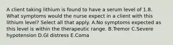 A client taking lithium is found to have a serum level of 1.8. What symptoms would the nurse expect in a client with this lithium level? Select all that apply. A.No symptoms expected as this level is within the therapeutic range. B.Tremor C.Severe hypotension D.GI distress E.Coma