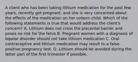 A client who has been taking lithium medication for the past few years, recently got pregnant, and she is very concerned about the effects of the medication on her unborn child. Which of the following statements is true that would address the client's concern? A. Lithium does not cross the placental barrier and poses no risk for the fetus B. Pregnant women with a diagnosis of bipolar disorder should not take lithium medication C. Oral contraceptive and lithium medication may result to a false-positive pregnancy test. D. Lithium should be avoided during the latter part of the first trimester if possible.