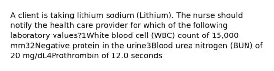 A client is taking lithium sodium (Lithium). The nurse should notify the health care provider for which of the following laboratory values?1White blood cell (WBC) count of 15,000 mm32Negative protein in the urine3Blood urea nitrogen (BUN) of 20 mg/dL4Prothrombin of 12.0 seconds