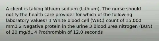 A client is taking lithium sodium (Lithium). The nurse should notify the health care provider for which of the following laboratory values? 1 White blood cell (WBC) count of 15,000 mm3 2 Negative protein in the urine 3 Blood urea nitrogen (BUN) of 20 mg/dL 4 Prothrombin of 12.0 seconds