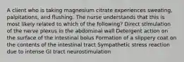 A client who is taking magnesium citrate experiences sweating, palpitations, and flushing. The nurse understands that this is most likely related to which of the following? Direct stimulation of the nerve plexus in the abdominal wall Detergent action on the surface of the intestinal bolus Formation of a slippery coat on the contents of the intestinal tract Sympathetic stress reaction due to intense GI tract neurostimulation