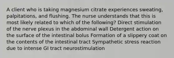 A client who is taking magnesium citrate experiences sweating, palpitations, and flushing. The nurse understands that this is most likely related to which of the following? Direct stimulation of the nerve plexus in the abdominal wall Detergent action on the surface of the intestinal bolus Formation of a slippery coat on the contents of the intestinal tract Sympathetic stress reaction due to intense GI tract neurostimulation