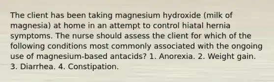 The client has been taking magnesium hydroxide (milk of magnesia) at home in an attempt to control hiatal hernia symptoms. The nurse should assess the client for which of the following conditions most commonly associated with the ongoing use of magnesium-based antacids? 1. Anorexia. 2. Weight gain. 3. Diarrhea. 4. Constipation.