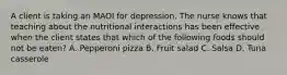 A client is taking an MAOI for depression. The nurse knows that teaching about the nutritional interactions has been effective when the client states that which of the following foods should not be eaten? A. Pepperoni pizza B. Fruit salad C. Salsa D. Tuna casserole