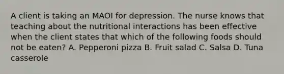 A client is taking an MAOI for depression. The nurse knows that teaching about the nutritional interactions has been effective when the client states that which of the following foods should not be eaten? A. Pepperoni pizza B. Fruit salad C. Salsa D. Tuna casserole