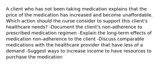 A client who has not been taking medication explains that the price of the medication has increased and become unaffordable. Which action should the nurse consider to support this client​'s healthcare​ needs? -Document the client​'s ​non-adherence to prescribed medication regimen -Explain the​ long-term effects of medication​ non-adherence to the client -Discuss comparable medications with the healthcare provider that have less of a demand -Suggest ways to increase income to have resources to purchase the medication