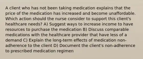 A client who has not been taking medication explains that the price of the medication has increased and become unaffordable. Which action should the nurse consider to support this client​'s healthcare needs? A) Suggest ways to increase income to have resources to purchase the medication B) Discuss comparable medications with the healthcare provider that have less of a demand C) Explain the​ long-term effects of medication​ non-adherence to the client D) Document the client​'s non-adherence to prescribed medication regimen