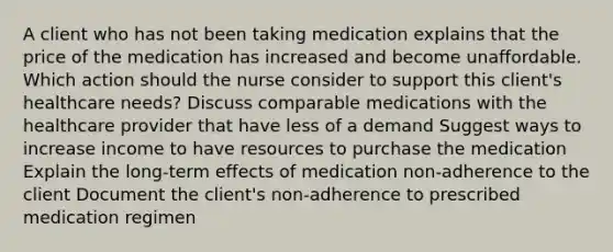 A client who has not been taking medication explains that the price of the medication has increased and become unaffordable. Which action should the nurse consider to support this client​'s healthcare​ needs? Discuss comparable medications with the healthcare provider that have less of a demand Suggest ways to increase income to have resources to purchase the medication Explain the​ long-term effects of medication​ non-adherence to the client Document the client​'s ​non-adherence to prescribed medication regimen