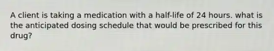 A client is taking a medication with a half-life of 24 hours. what is the anticipated dosing schedule that would be prescribed for this drug?