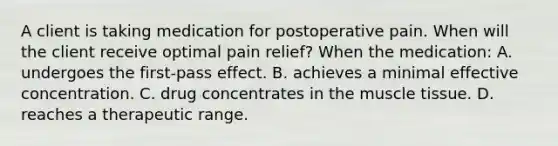 A client is taking medication for postoperative pain. When will the client receive optimal pain relief? When the medication: A. undergoes the first-pass effect. B. achieves a minimal effective concentration. C. drug concentrates in the muscle tissue. D. reaches a therapeutic range.