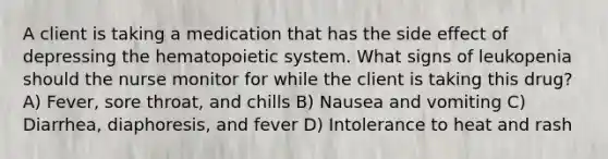 A client is taking a medication that has the side effect of depressing the hematopoietic system. What signs of leukopenia should the nurse monitor for while the client is taking this drug? A) Fever, sore throat, and chills B) Nausea and vomiting C) Diarrhea, diaphoresis, and fever D) Intolerance to heat and rash