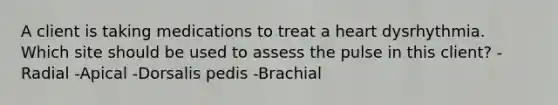 A client is taking medications to treat a heart dysrhythmia. Which site should be used to assess the pulse in this client? -Radial -Apical -Dorsalis pedis -Brachial