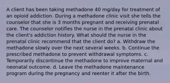 A client has been taking methadone 40 mg/day for treatment of an opioid addiction. During a methadone clinic visit she tells the counselor that she is 3 months pregnant and receiving prenatal care. The counselor notifies the nurse in the prenatal clinic about the client's addiction history. What should the nurse in the prenatal clinic recommend that the client do? a. Withdraw the methadone slowly over the next several weeks. b. Continue the prescribed methadone to prevent withdrawal symptoms. c. Temporarily discontinue the methadone to improve maternal and neonatal outcome. d. Leave the methadone maintenance program during the pregnancy and reenter it after the birth.