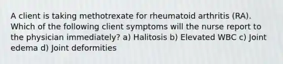 A client is taking methotrexate for rheumatoid arthritis (RA). Which of the following client symptoms will the nurse report to the physician immediately? a) Halitosis b) Elevated WBC c) Joint edema d) Joint deformities