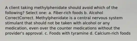 A client taking methylphenidate should avoid which of the following? Select one: a. Fiber-rich foods b. Alcohol CorrectCorrect. Methylphenidate is a central nervous system stimulant that should not be taken with alcohol or any medication, even over the counter medications without the provider's approval. c. Foods with tyramine d. Calcium-rich foods