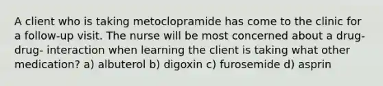 A client who is taking metoclopramide has come to the clinic for a follow-up visit. The nurse will be most concerned about a drug-drug- interaction when learning the client is taking what other medication? a) albuterol b) digoxin c) furosemide d) asprin