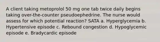 A client taking metoprolol 50 mg one tab twice daily begins taking over-the-counter pseudoephedrine. The nurse would assess for which potential reaction? SATA a. Hyperglycemia b. Hypertensive episode c. Rebound congestion d. Hypoglycemic episode e. Bradycardic episode