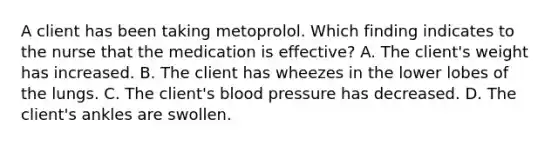 A client has been taking metoprolol. Which finding indicates to the nurse that the medication is effective? A. The client's weight has increased. B. The client has wheezes in the lower lobes of the lungs. C. The client's blood pressure has decreased. D. The client's ankles are swollen.